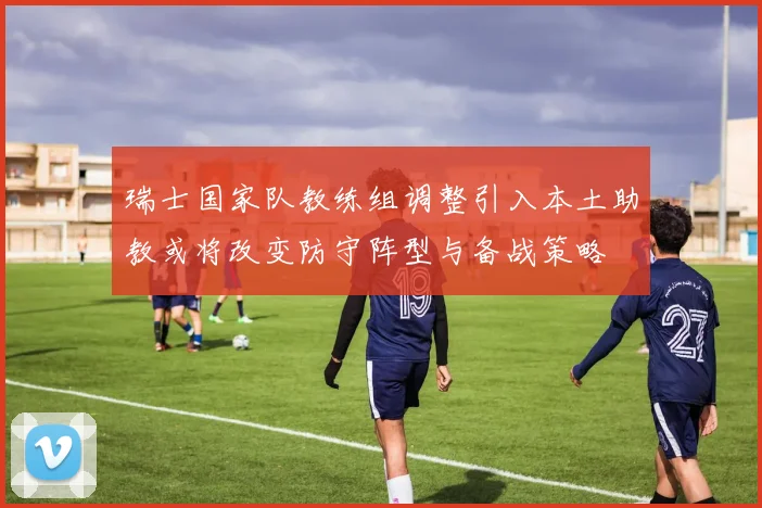 瑞士国家队教练组调整引入本土助教或将改变防守阵型与备战策略