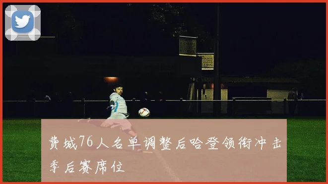 费城76人名单调整后哈登领衔冲击季后赛席位