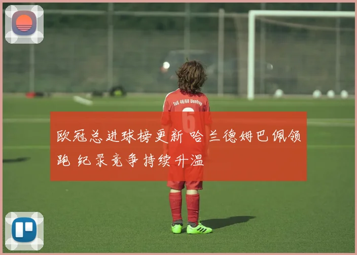 欧冠总进球榜更新 哈兰德姆巴佩领跑 纪录竞争持续升温