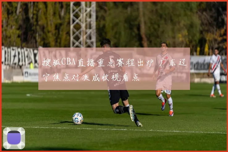搜狐CBA直播重点赛程出炉 广东辽宁焦点对决成收视看点