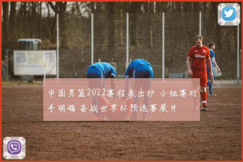 中国男篮2022赛程表出炉 小组赛对手明确 备战世界杯预选赛展开