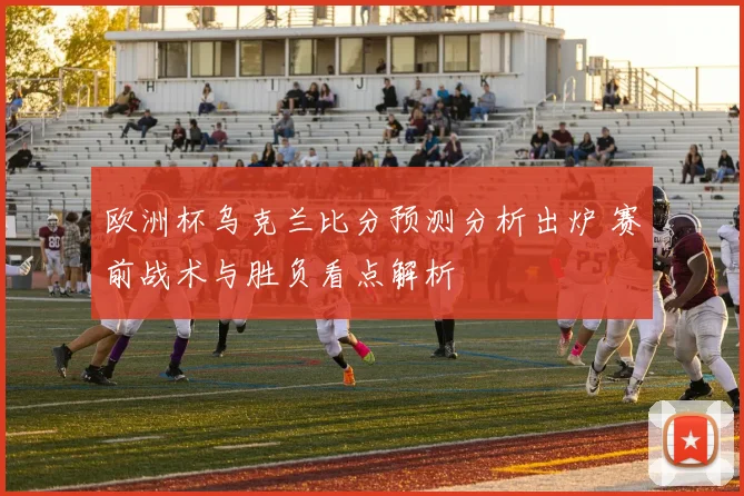 欧洲杯乌克兰比分预测分析出炉 赛前战术与胜负看点解析