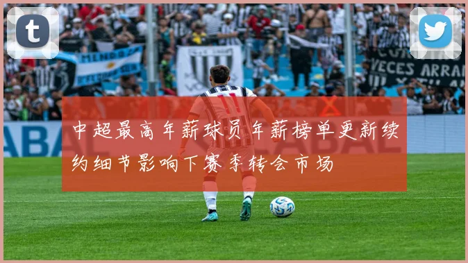 中超最高年薪球员年薪榜单更新续约细节影响下赛季转会市场