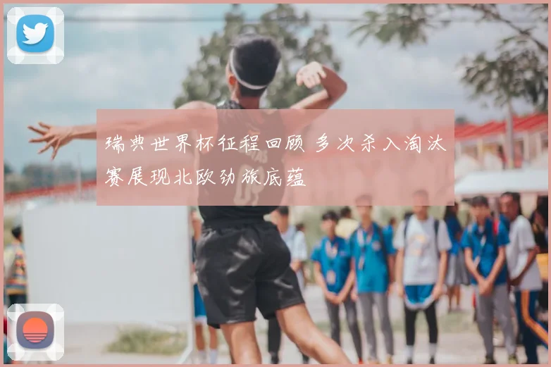 瑞典世界杯征程回顾 多次杀入淘汰赛展现北欧劲旅底蕴