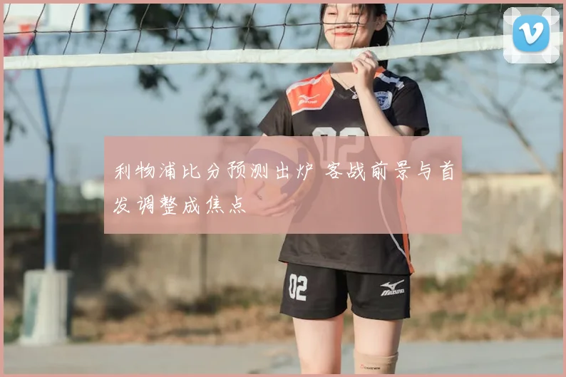 利物浦比分预测出炉 客战前景与首发调整成焦点