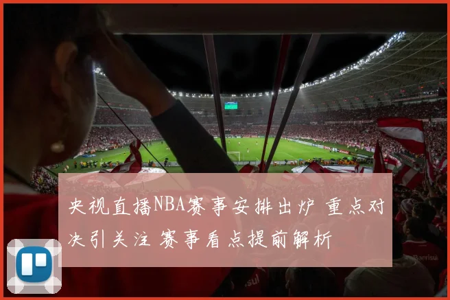 央视直播NBA赛事安排出炉 重点对决引关注 赛事看点提前解析