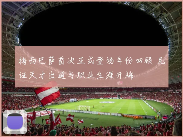 梅西巴萨首次正式登场年份回顾 见证天才出道与职业生涯开端