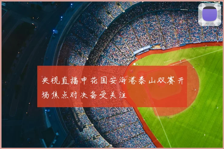 央视直播申花国安海港泰山双赛开场焦点对决备受关注