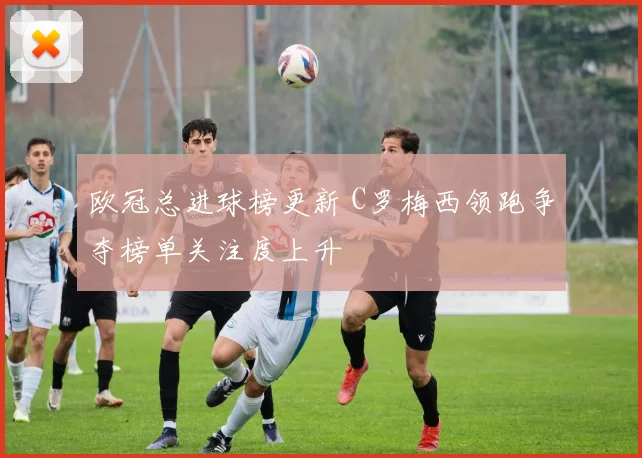 欧冠总进球榜更新 C罗梅西领跑争夺榜单关注度上升