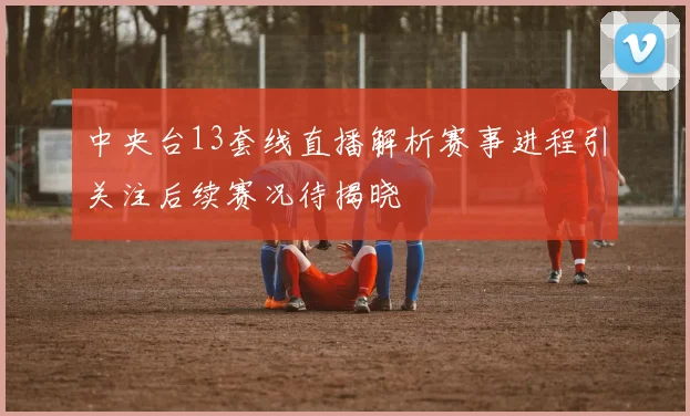 中央台13套线直播解析赛事进程引关注后续赛况待揭晓