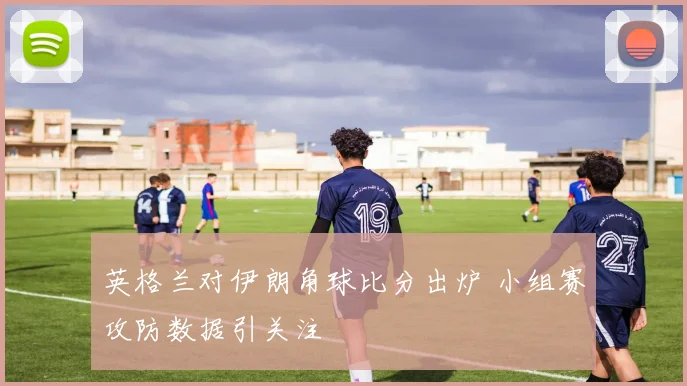 英格兰对伊朗角球比分出炉 小组赛攻防数据引关注