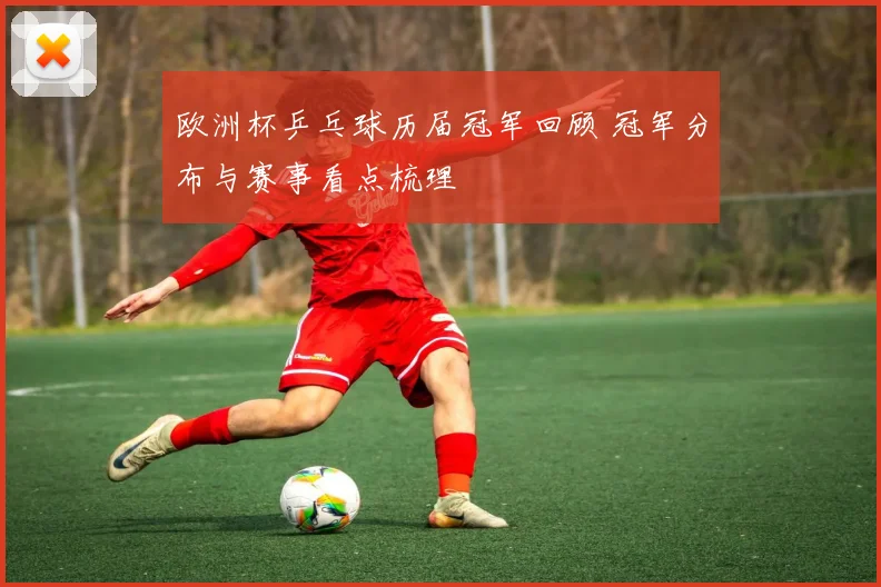 欧洲杯乒乓球历届冠军回顾 冠军分布与赛事看点梳理