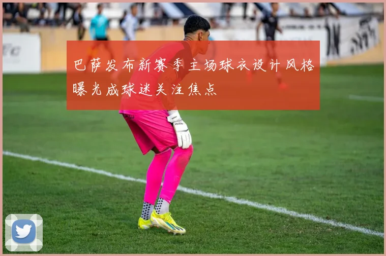 巴萨发布新赛季主场球衣设计风格曝光成球迷关注焦点