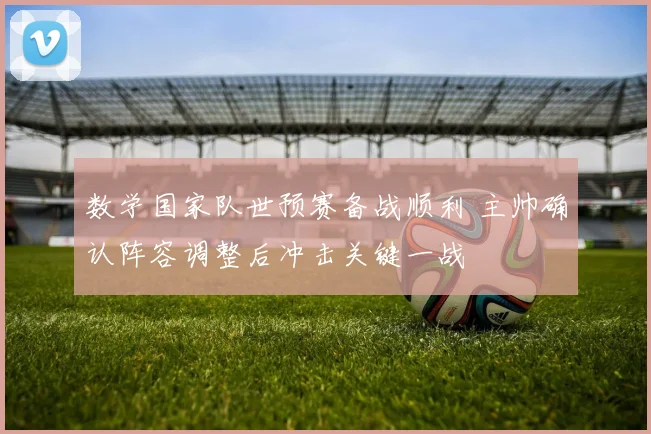 数学国家队世预赛备战顺利 主帅确认阵容调整后冲击关键一战