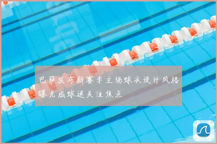 巴萨发布新赛季主场球衣设计风格曝光成球迷关注焦点