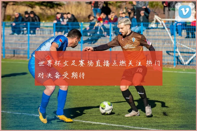 世界杯女足赛场直播点燃关注 热门对决备受期待